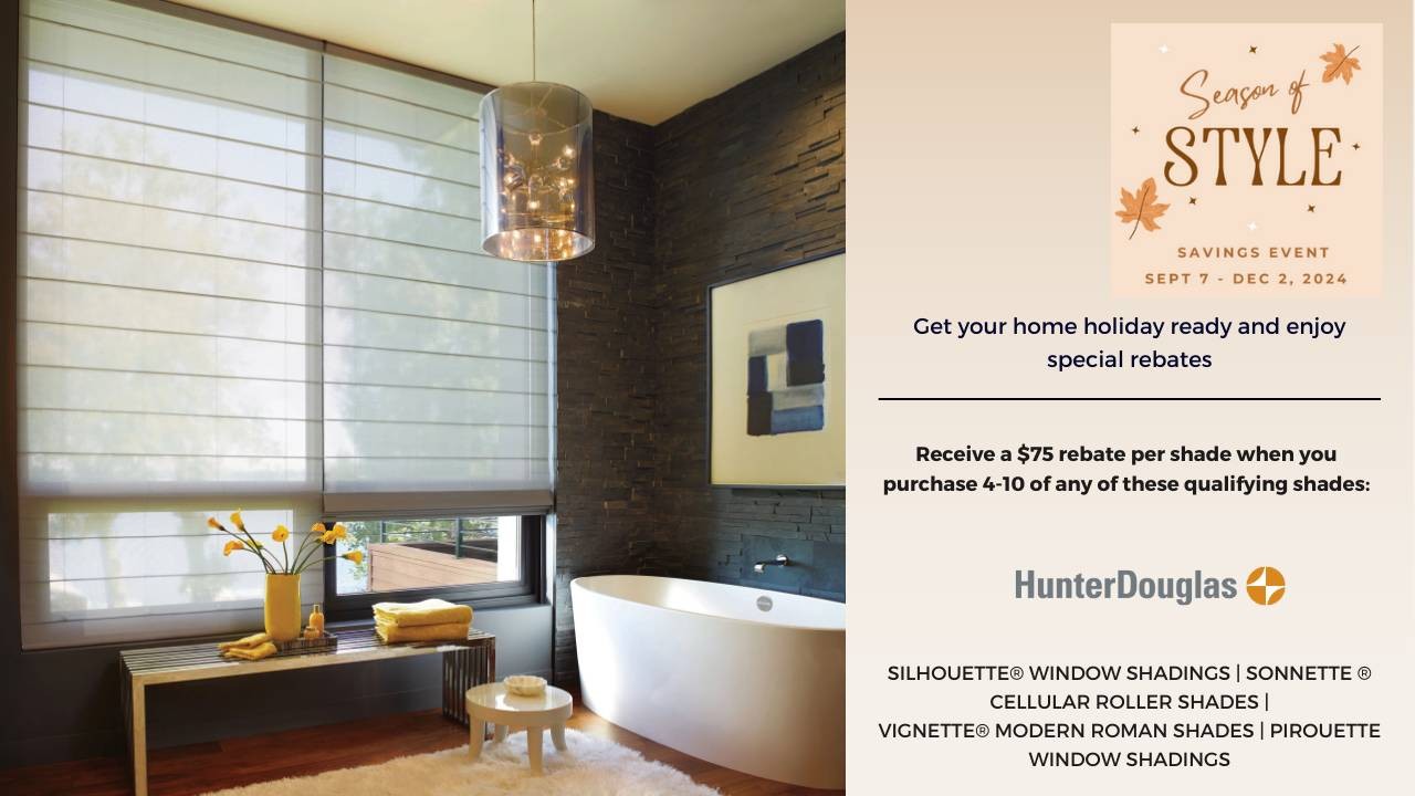 Season of Style Savings Event. Rebates starting at $75 on qualifying purchases of Hunter Douglas shades.